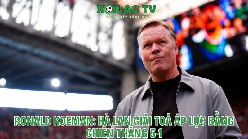 Ronald Koeman: Hà Lan giải tỏa áp lực bằng chiến thắng 5-1